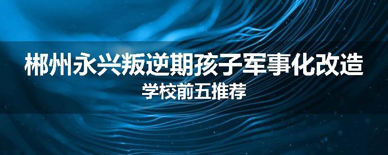 郴州永兴叛逆期孩子军事化改造学校前五推荐