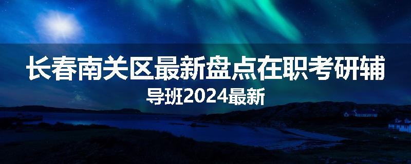 长春南关区最新盘点在职考研辅导班2024最新