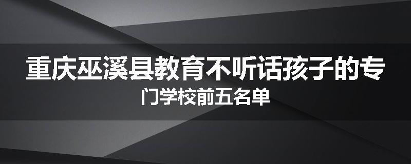 重庆巫溪县教育不听话孩子的专门学校前五名单