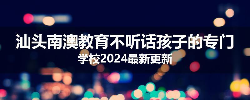 汕头南澳教育不听话孩子的专门学校2024最新更新