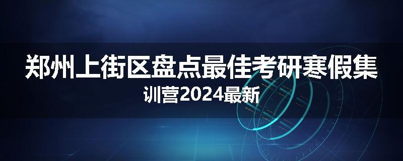 郑州上街区盘点最佳考研寒假集训营2024最新