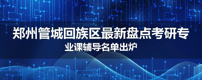 郑州管城回族区最新盘点考研专业课辅导名单出炉