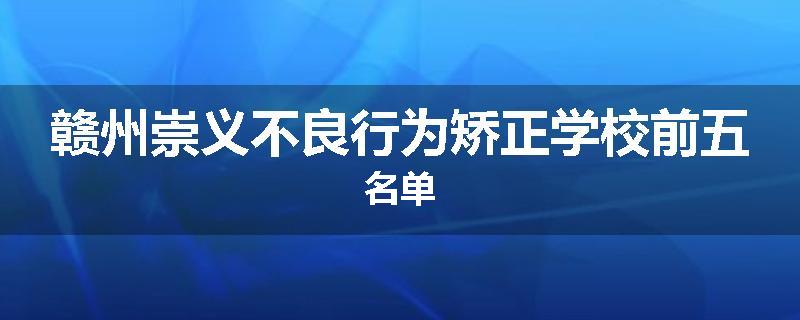 赣州崇义不良行为矫正学校前五名单