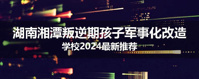 湖南湘潭叛逆期孩子军事化改造学校2024最新推荐