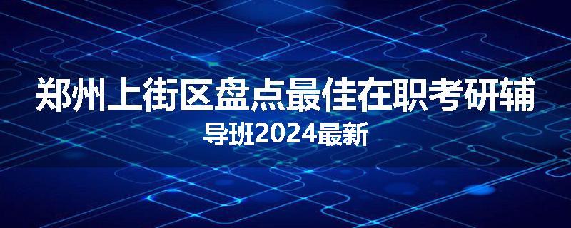 郑州上街区盘点最佳在职考研辅导班2024最新