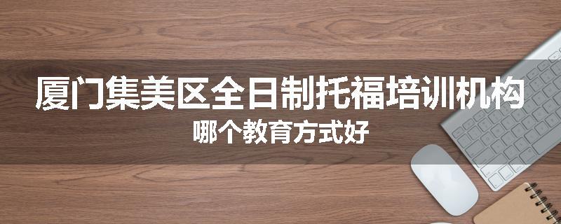 厦门集美区全日制托福培训机构哪个教育方式好