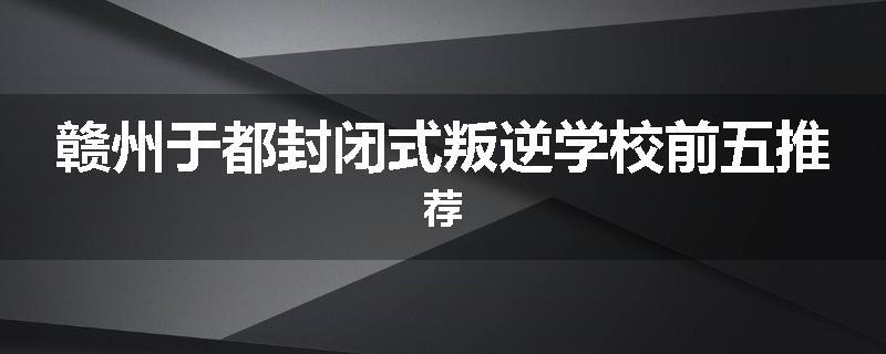 赣州于都封闭式叛逆学校前五推荐