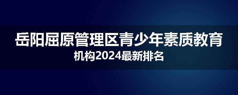 岳阳屈原管理区青少年素质教育机构2024最新排名