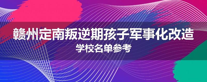 赣州定南叛逆期孩子军事化改造学校名单参考
