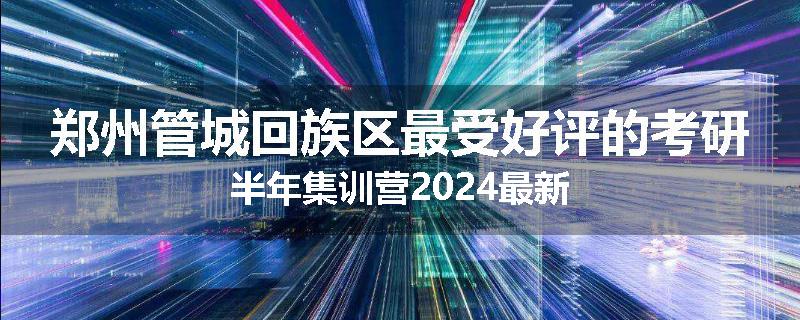 郑州管城回族区最受好评的考研半年集训营2024最新