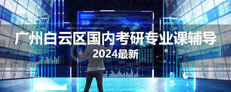 广州白云区国内考研专业课辅导2024最新