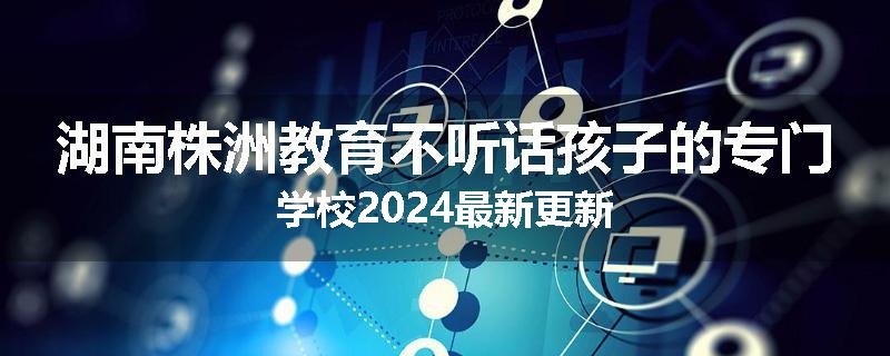 湖南株洲教育不听话孩子的专门学校2024最新更新