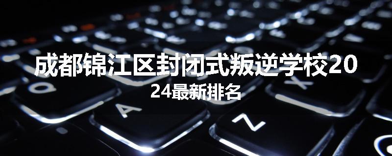 成都锦江区封闭式叛逆学校2024最新排名