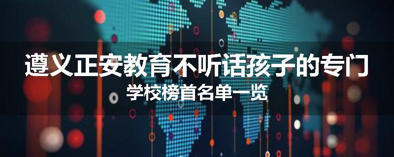 遵义正安教育不听话孩子的专门学校榜首名单一览