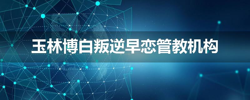 玉林博白叛逆早恋管教机构