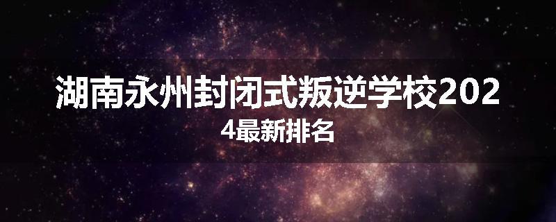 湖南永州封闭式叛逆学校2024最新排名