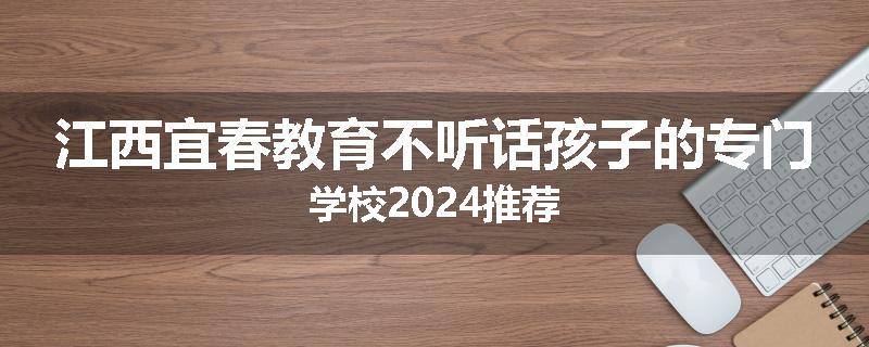 江西宜春教育不听话孩子的专门学校2024推荐