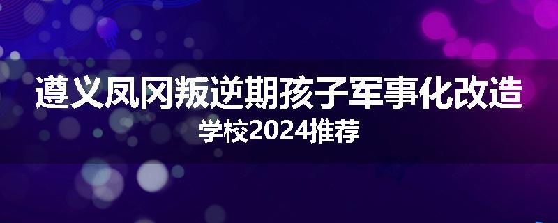 遵义凤冈叛逆期孩子军事化改造学校2024推荐