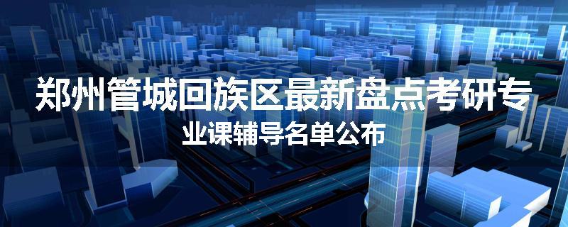 郑州管城回族区最新盘点考研专业课辅导名单公布