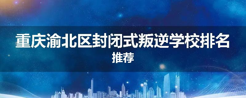 重庆渝北区封闭式叛逆学校排名推荐