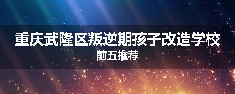 重庆武隆区叛逆期孩子改造学校前五推荐