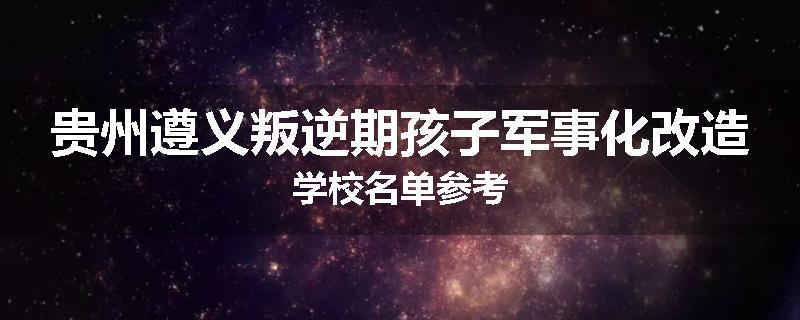 贵州遵义叛逆期孩子军事化改造学校名单参考