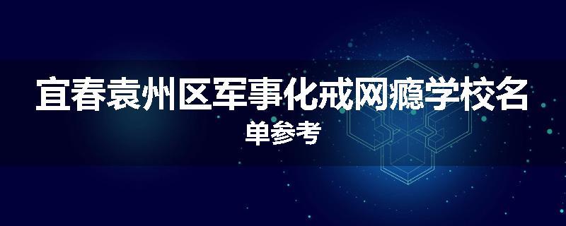 宜春袁州区军事化戒网瘾学校名单参考