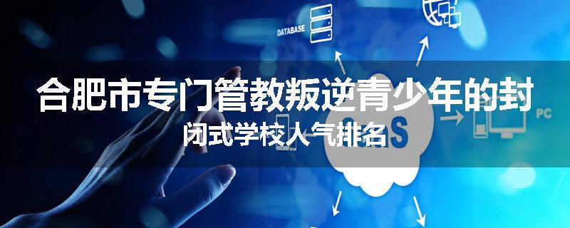 合肥市专门管教叛逆青少年的封闭式学校人气排名