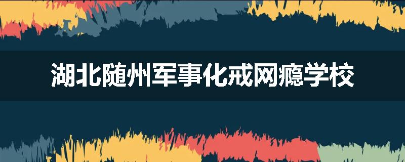 湖北随州军事化戒网瘾学校
