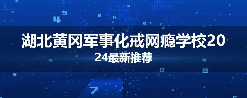 湖北黄冈军事化戒网瘾学校2024最新推荐
