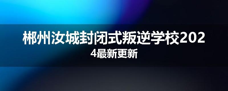 郴州汝城封闭式叛逆学校2024最新更新
