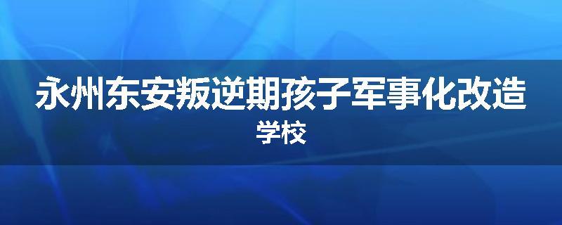 永州东安叛逆期孩子军事化改造学校