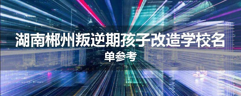 湖南郴州叛逆期孩子改造学校名单参考