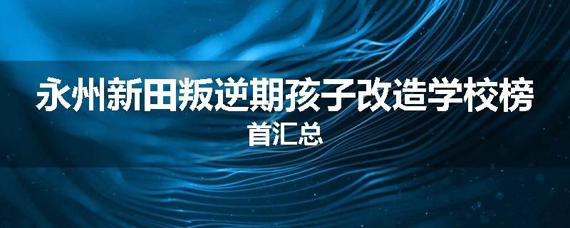 永州新田叛逆期孩子改造学校榜首汇总