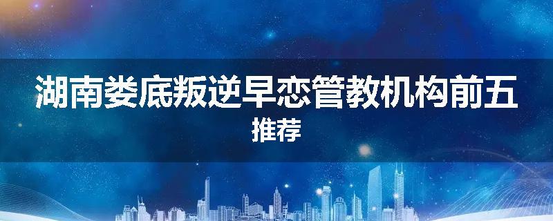 湖南娄底叛逆早恋管教机构前五推荐