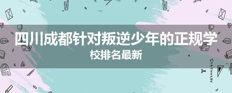 四川成都针对叛逆少年的正规学校排名最新