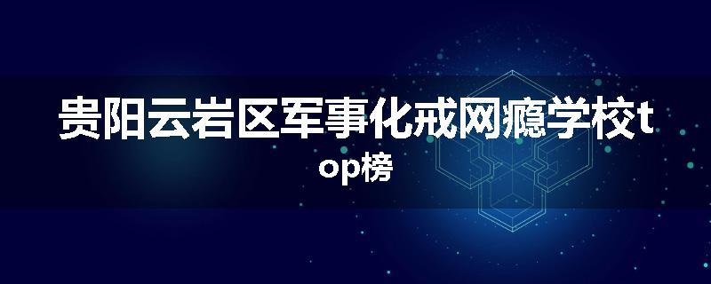 贵阳云岩区军事化戒网瘾学校top榜