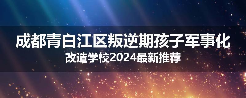 成都青白江区叛逆期孩子军事化改造学校2024最新推荐