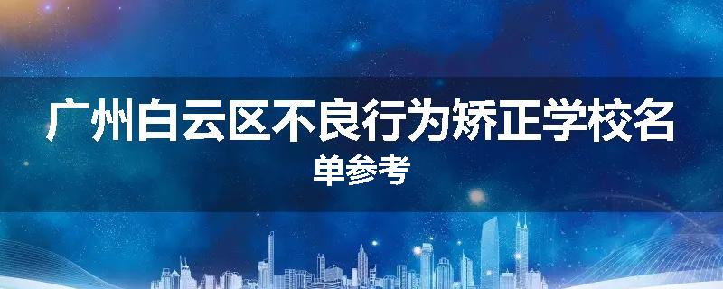 广州白云区不良行为矫正学校名单参考