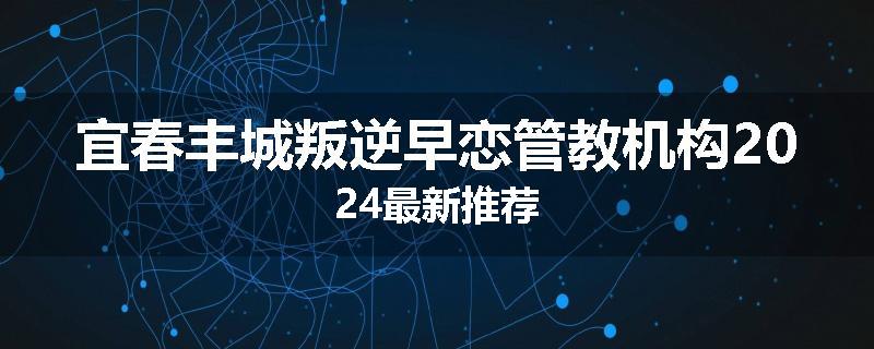 宜春丰城叛逆早恋管教机构2024最新推荐