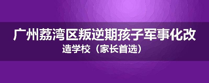 广州荔湾区叛逆期孩子军事化改造学校（家长首选）