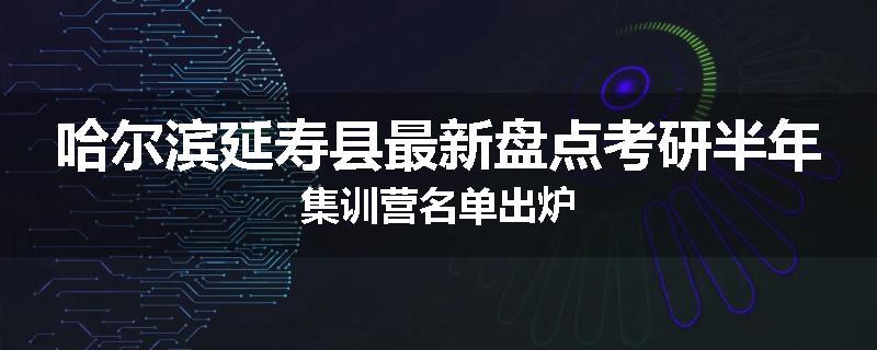 哈尔滨延寿县最新盘点考研半年集训营名单出炉