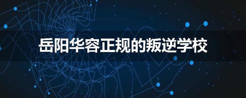 岳阳华容正规的叛逆学校