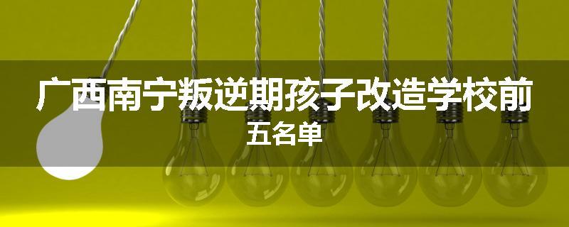 广西南宁叛逆期孩子改造学校前五名单