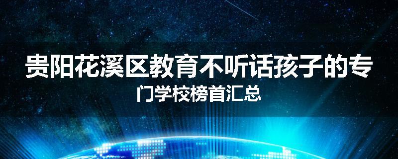 贵阳花溪区教育不听话孩子的专门学校榜首汇总