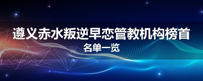 遵义赤水叛逆早恋管教机构榜首名单一览