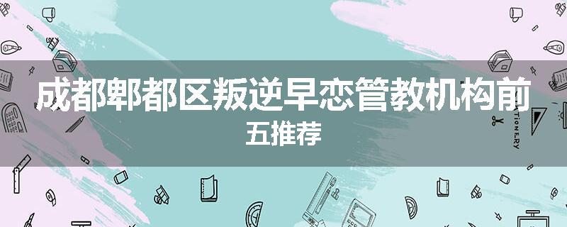 成都郫都区叛逆早恋管教机构前五推荐