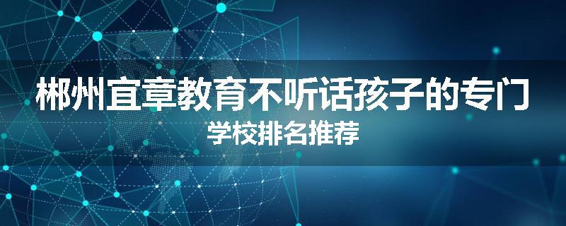 郴州宜章教育不听话孩子的专门学校排名推荐