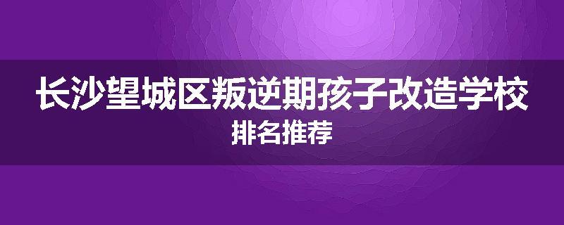 长沙望城区叛逆期孩子改造学校排名推荐