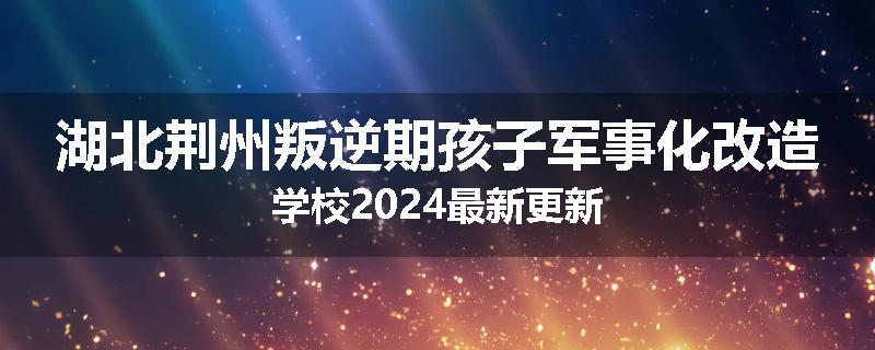 湖北荆州叛逆期孩子军事化改造学校2024最新更新